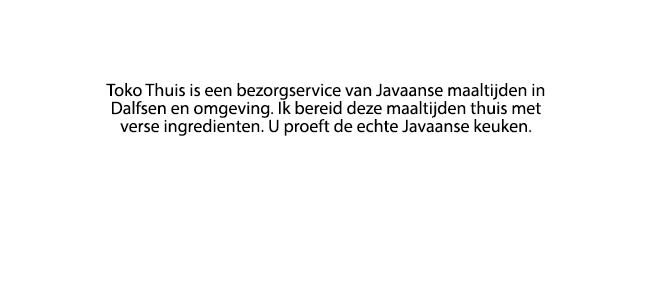 Toko Thuis is een bezorgservice van Javaanse
         maaltijden in Dalfsen en omgeving. Ik bereid deze maaltijden thuis met verse ingrediënten.
         U proeft de echte Javaanse keuken.